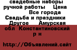 свадебные наборы (ручной работы) › Цена ­ 1 200 - Все города Свадьба и праздники » Другое   . Амурская обл.,Константиновский р-н